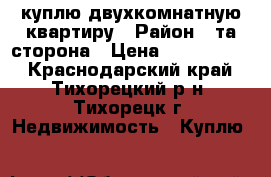 куплю двухкомнатную квартиру › Район ­ та сторона › Цена ­ 1 300 000 - Краснодарский край, Тихорецкий р-н, Тихорецк г. Недвижимость » Куплю   